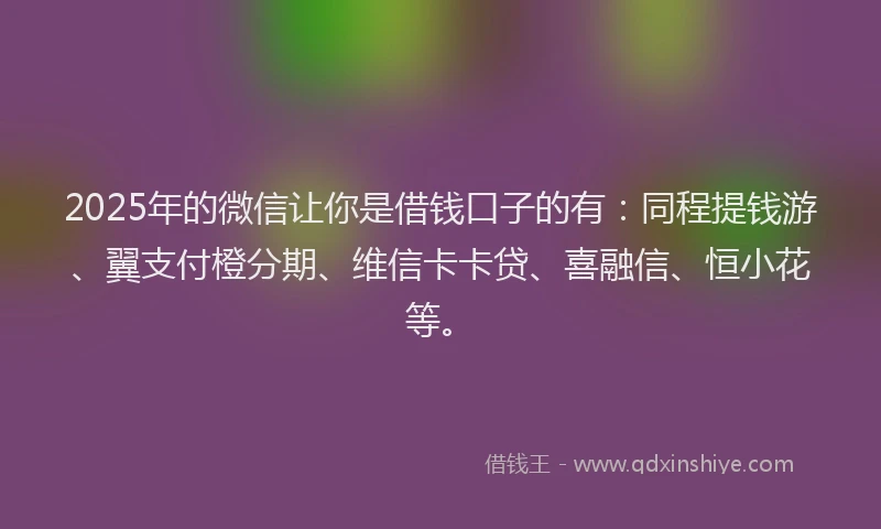 2025年的微信让你是借钱口子的有：同程提钱游、翼支付橙分期、维信卡卡贷、喜融信、恒小花等。