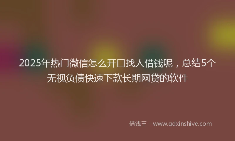 2025年热门微信怎么开口找人借钱呢，总结5个无视负债快速下款长期网贷的软件