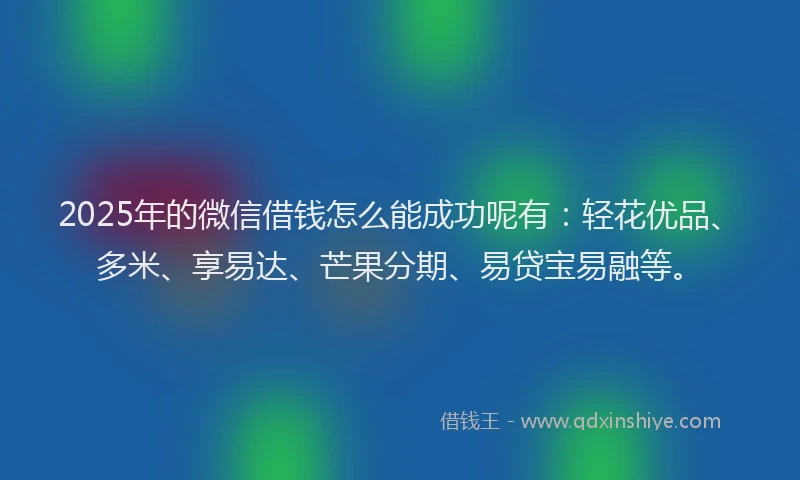 2025年的微信借钱怎么能成功呢有：轻花优品、多米、享易达、芒果分期、易贷宝易融等。