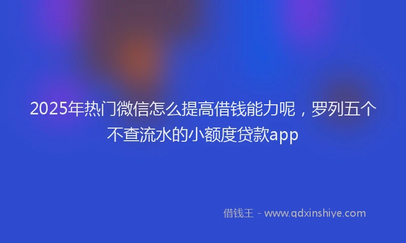 2025年热门微信怎么提高借钱能力呢，罗列五个不查流水的小额度贷款app