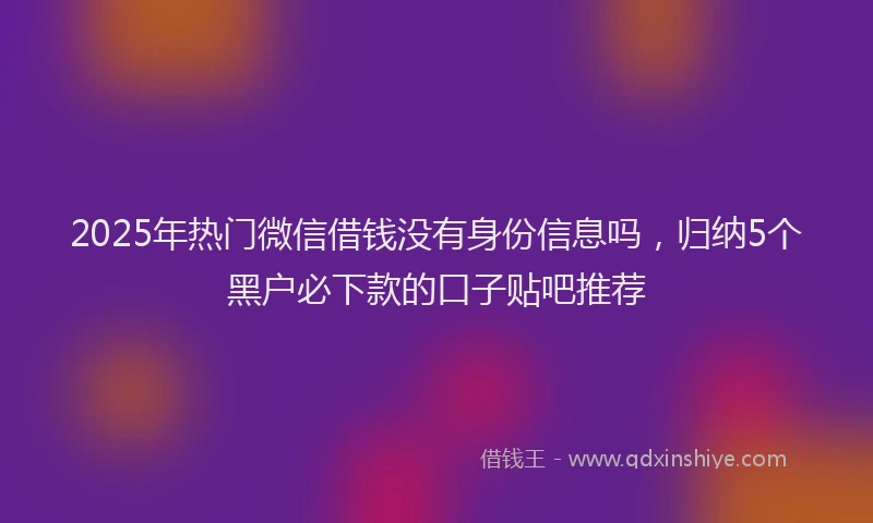 2025年热门微信借钱没有身份信息吗，归纳5个黑户必下款的口子贴吧推荐