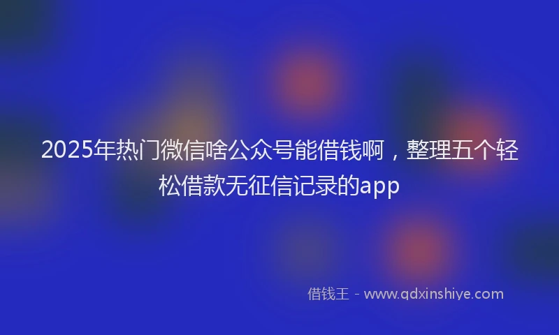 2025年热门微信啥公众号能借钱啊，整理五个轻松借款无征信记录的app