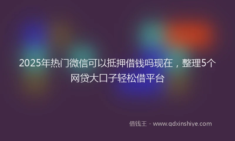 2025年热门微信可以抵押借钱吗现在，整理5个网贷大口子轻松借平台