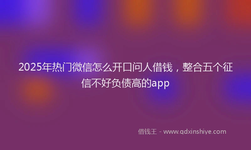 2025年热门微信怎么开口问人借钱，整合五个征信不好负债高的app