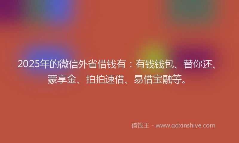 2025年的微信外省借钱有：有钱钱包、替你还、蒙享金、拍拍速借、易借宝融等。