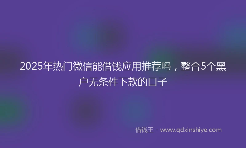 2025年热门微信能借钱应用推荐吗，整合5个黑户无条件下款的口子