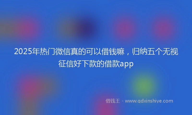 2025年热门微信真的可以借钱嘛，归纳五个无视征信好下款的借款app