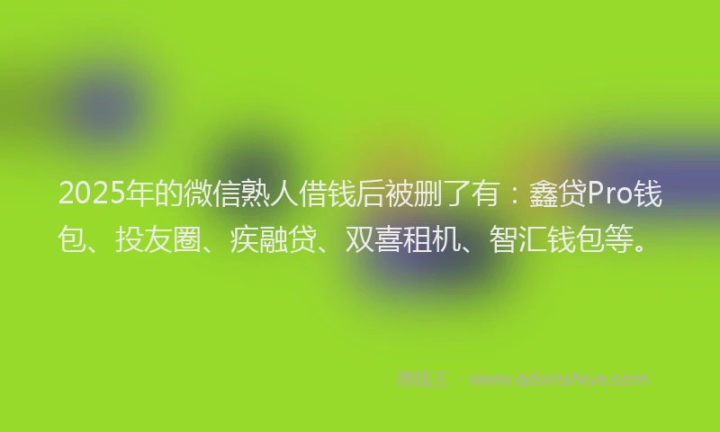 2025年的微信熟人借钱后被删了有：鑫贷Pro钱包、投友圈、疾融贷、双喜租机、智汇钱包等。
