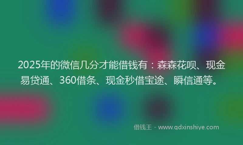 2025年的微信几分才能借钱有：森森花呗、现金易贷通、360借条、现金秒借宝途、瞬信通等。