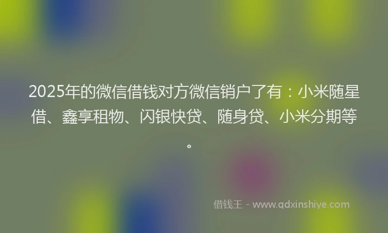 2025年的微信借钱对方微信销户了有：小米随星借、鑫享租物、闪银快贷、随身贷、小米分期等。