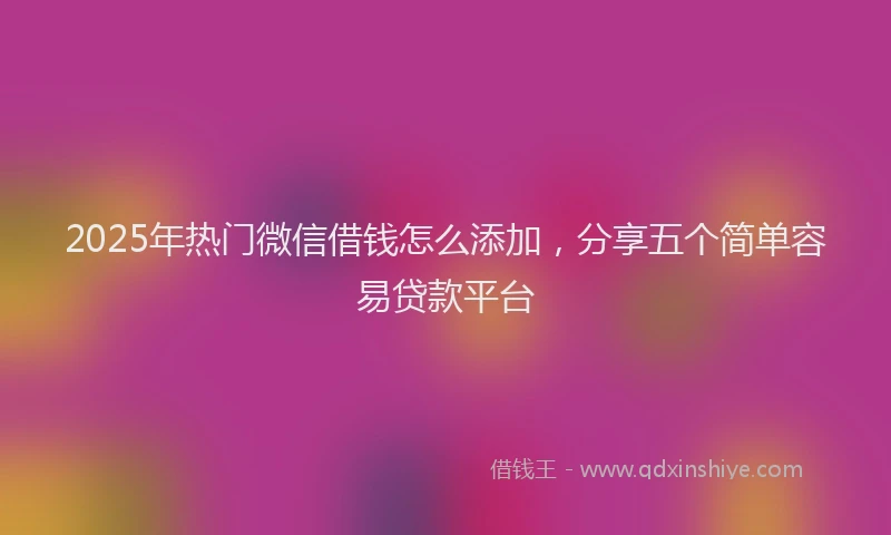 2025年热门微信借钱怎么添加，分享五个简单容易贷款平台