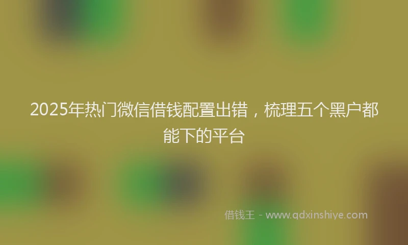 2025年热门微信借钱配置出错，梳理五个黑户都能下的平台