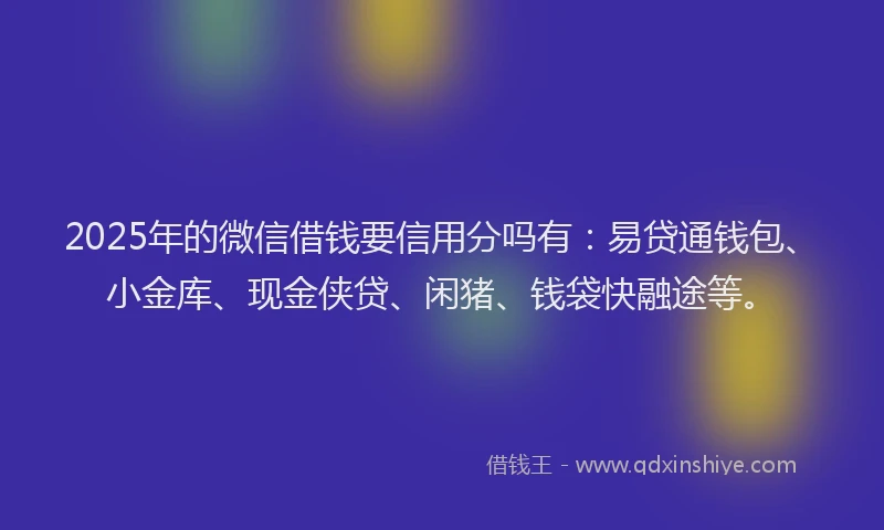 2025年的微信借钱要信用分吗有：易贷通钱包、小金库、现金侠贷、闲猪、钱袋快融途等。