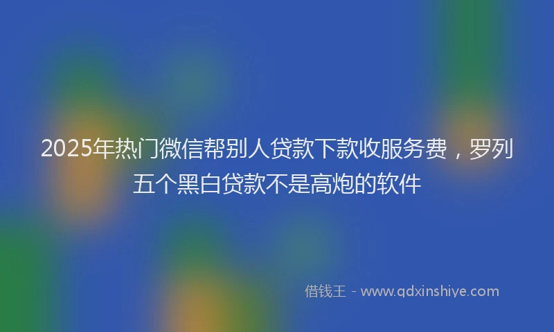 2025年热门微信帮别人贷款下款收服务费，罗列五个黑白贷款不是高炮的软件