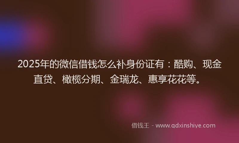 2025年的微信借钱怎么补身份证有：酷购、现金直贷、橄榄分期、金瑞龙、惠享花花等。