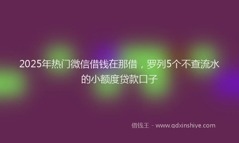 2025年热门微信借钱在那借，罗列5个不查流水的小额度贷款口子