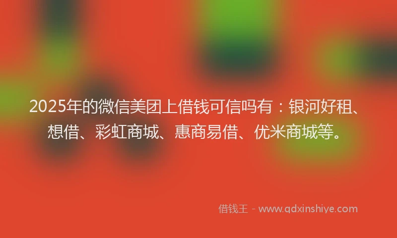 2025年的微信美团上借钱可信吗有：银河好租、想借、彩虹商城、惠商易借、优米商城等。