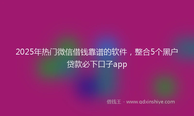 2025年热门微信借钱靠谱的软件，整合5个黑户贷款必下口子app