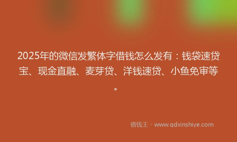 2025年的微信发繁体字借钱怎么发有：钱袋速贷宝、现金直融、麦芽贷、洋钱速贷、小鱼免审等。