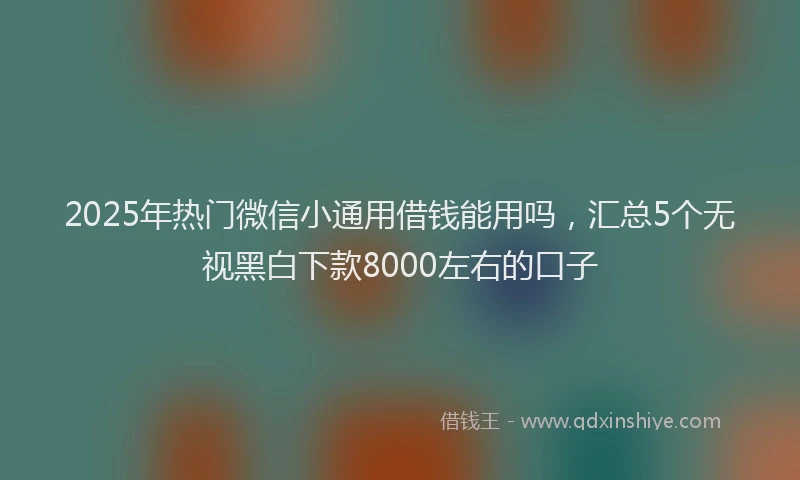 2025年热门微信小通用借钱能用吗，汇总5个无视黑白下款8000左右的口子