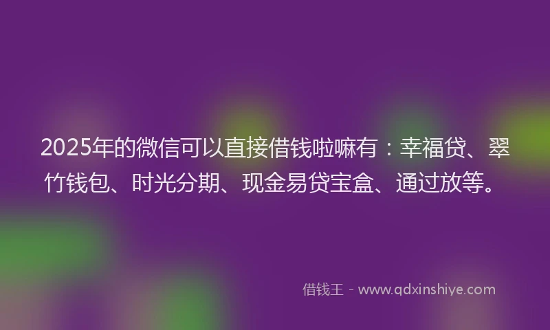 2025年的微信可以直接借钱啦嘛有：幸福贷、翠竹钱包、时光分期、现金易贷宝盒、通过放等。