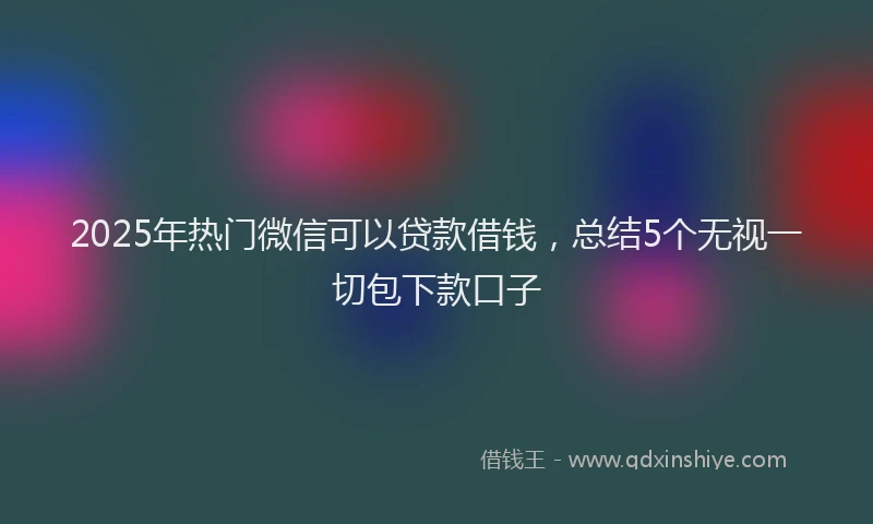2025年热门微信可以贷款借钱，总结5个无视一切包下款口子