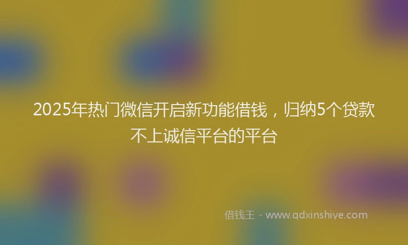 2025年热门微信开启新功能借钱，归纳5个贷款不上诚信平台的平台