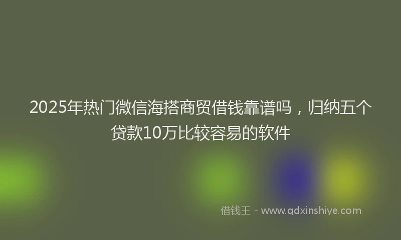 2025年热门微信海搭商贸借钱靠谱吗，归纳五个贷款10万比较容易的软件