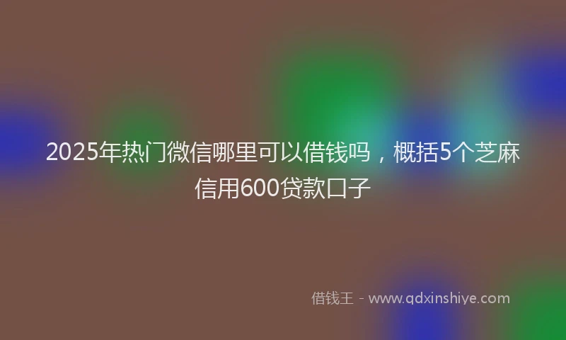 2025年热门微信哪里可以借钱吗，概括5个芝麻信用600贷款口子