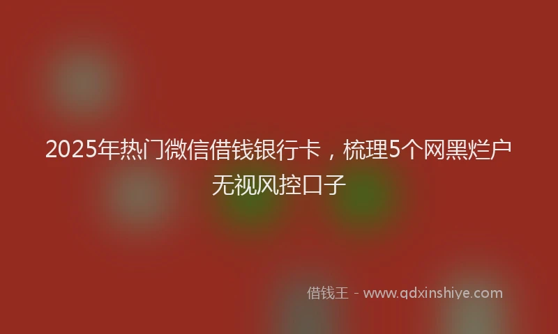 2025年热门微信借钱银行卡，梳理5个网黑烂户无视风控口子