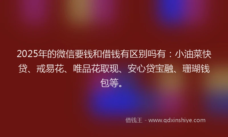 2025年的微信要钱和借钱有区别吗有：小油菜快贷、戒易花、唯品花取现、安心贷宝融、珊瑚钱包等。