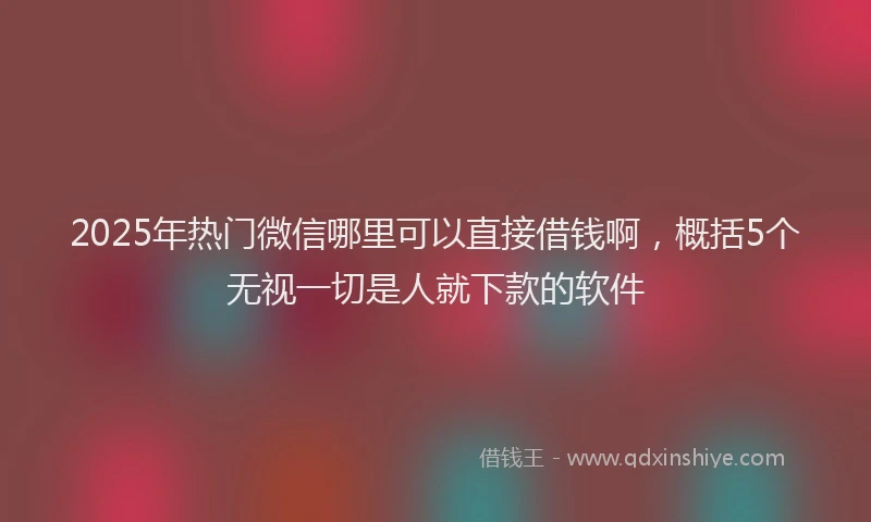 2025年热门微信哪里可以直接借钱啊，概括5个无视一切是人就下款的软件