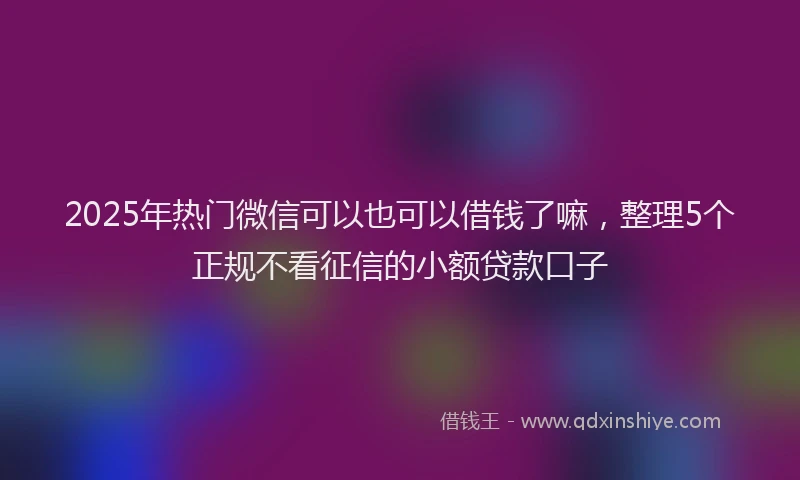 2025年热门微信可以也可以借钱了嘛，整理5个正规不看征信的小额贷款口子