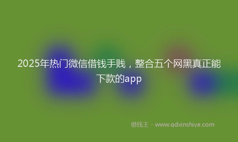 2025年热门微信借钱手贱，整合五个网黑真正能下款的app