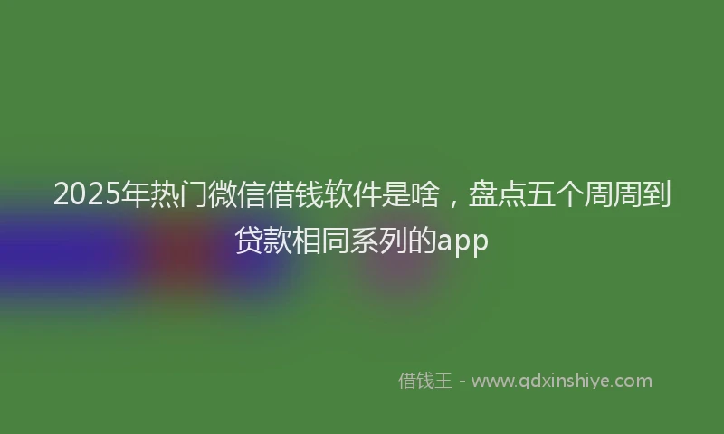2025年热门微信借钱软件是啥，盘点五个周周到贷款相同系列的app