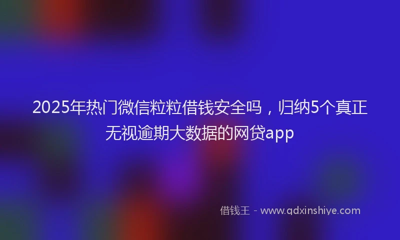 2025年热门微信粒粒借钱安全吗，归纳5个真正无视逾期大数据的网贷app
