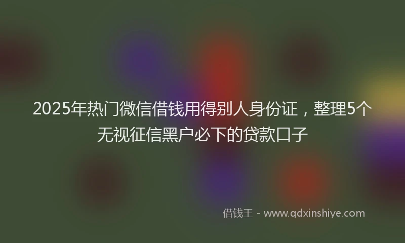 2025年热门微信借钱用得别人身份证，整理5个无视征信黑户必下的贷款口子