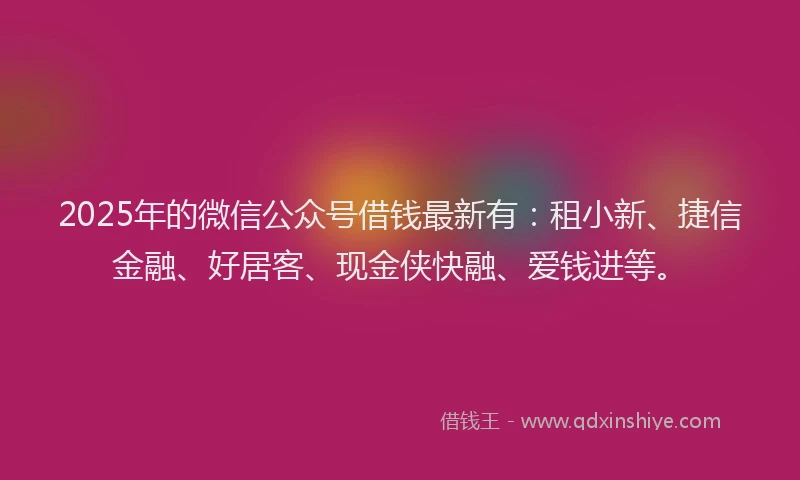2025年的微信公众号借钱最新有：租小新、捷信金融、好居客、现金侠快融、爱钱进等。