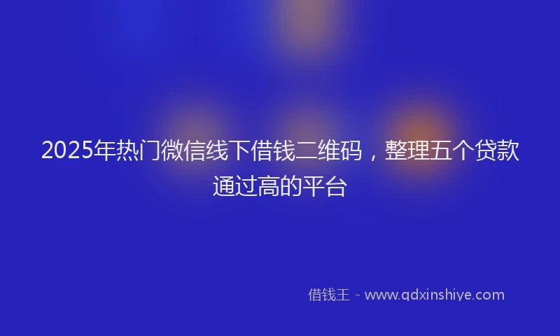 2025年热门微信线下借钱二维码，整理五个贷款通过高的平台