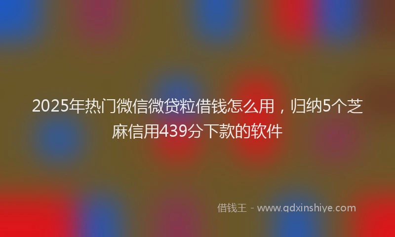 2025年热门微信微贷粒借钱怎么用，归纳5个芝麻信用439分下款的软件