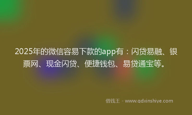 2025年的微信容易下款的app有：闪贷易融、银票网、现金闪贷、便捷钱包、易贷通宝等。
