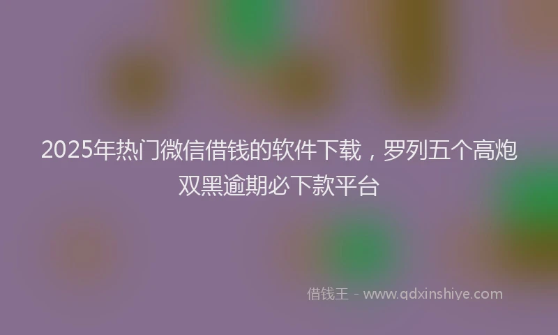 2025年热门微信借钱的软件下载，罗列五个高炮双黑逾期必下款平台