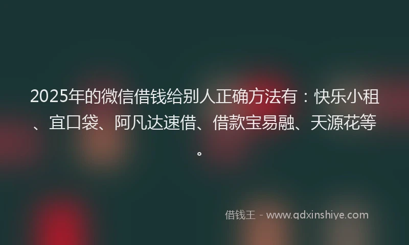 2025年的微信借钱给别人正确方法有：快乐小租、宜口袋、阿凡达速借、借款宝易融、天源花等。