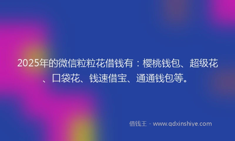 2025年的微信粒粒花借钱有：樱桃钱包、超级花、口袋花、钱速借宝、通通钱包等。