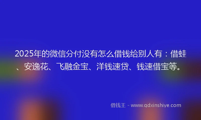 2025年的微信分付没有怎么借钱给别人有：借蛙、安逸花、飞融金宝、洋钱速贷、钱速借宝等。