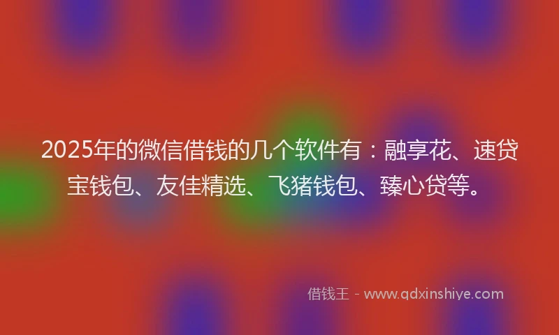 2025年的微信借钱的几个软件有：融享花、速贷宝钱包、友佳精选、飞猪钱包、臻心贷等。