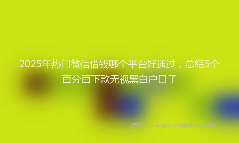 2025年热门微信借钱哪个平台好通过，总结5个百分百下款无视黑白户口子
