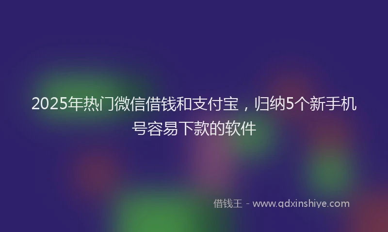 2025年热门微信借钱和支付宝，归纳5个新手机号容易下款的软件