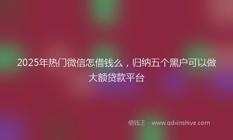 2025年热门微信怎借钱么，归纳五个黑户可以做大额贷款平台