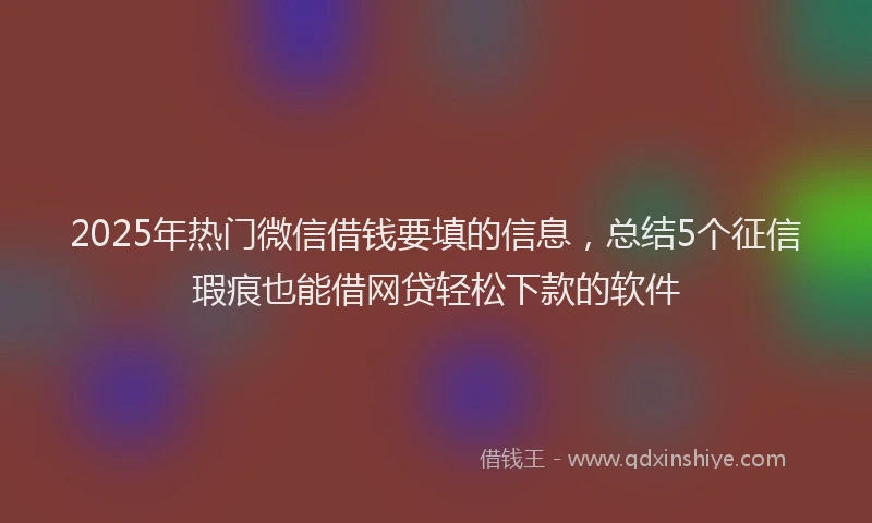 2025年热门微信借钱要填的信息，总结5个征信瑕疵也能借网贷轻松下款的软件